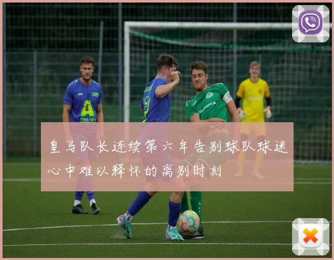 皇马队长连续第六年告别球队球迷心中难以释怀的离别时刻