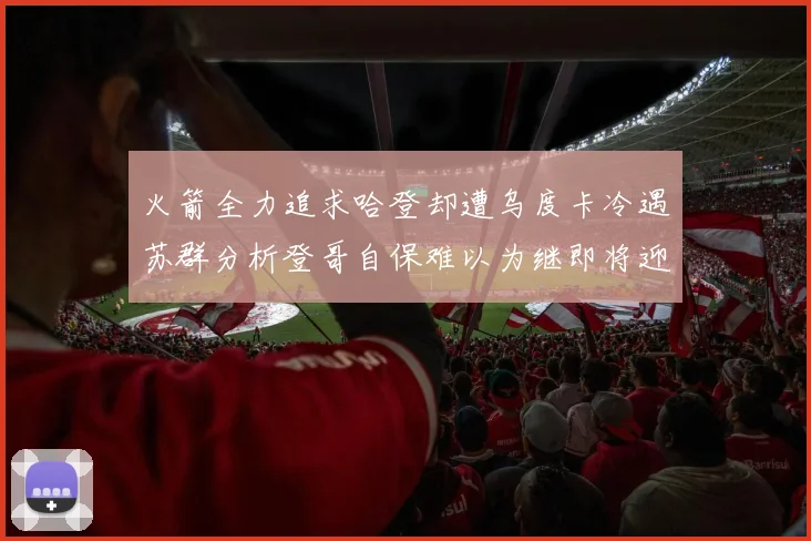 火箭全力追求哈登却遭乌度卡冷遇苏群分析登哥自保难以为继即将迎来抢七大战