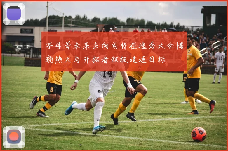 字母哥未来去向或将在选秀大会揭晓热火与开拓者积极追逐目标