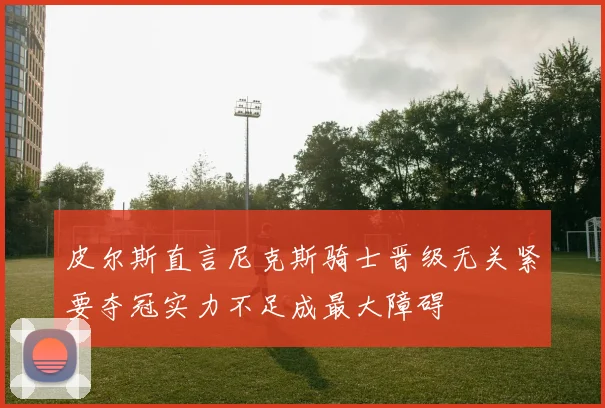 皮尔斯直言尼克斯骑士晋级无关紧要夺冠实力不足成最大障碍
