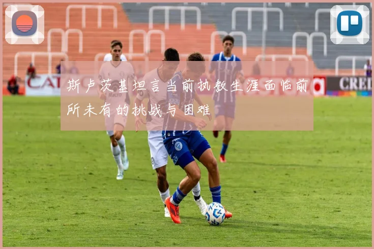 斯卢茨基坦言当前执教生涯面临前所未有的挑战与困难