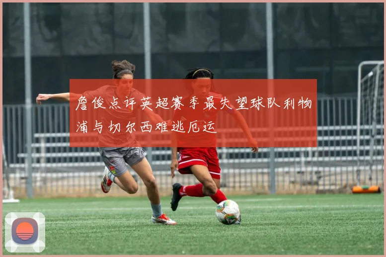 詹俊点评英超赛季最失望球队利物浦与切尔西难逃厄运