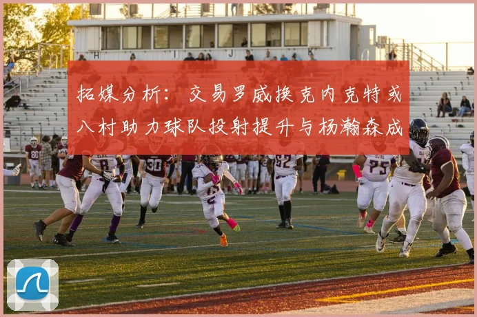 拓媒分析：交易罗威换克内克特或八村助力球队投射提升与杨瀚森成长