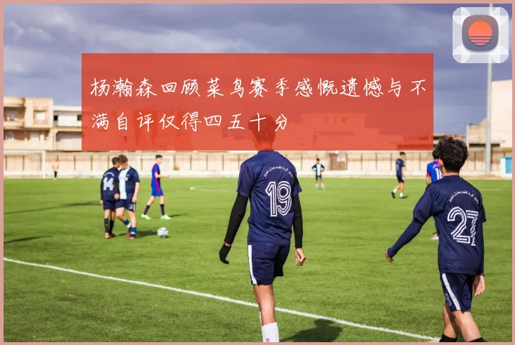 杨瀚森回顾菜鸟赛季感慨遗憾与不满自评仅得四五十分