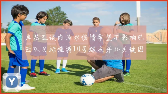 库尼亚谈内马尔伤情希望不影响巴西队目标强调10号球衣并非关键因素