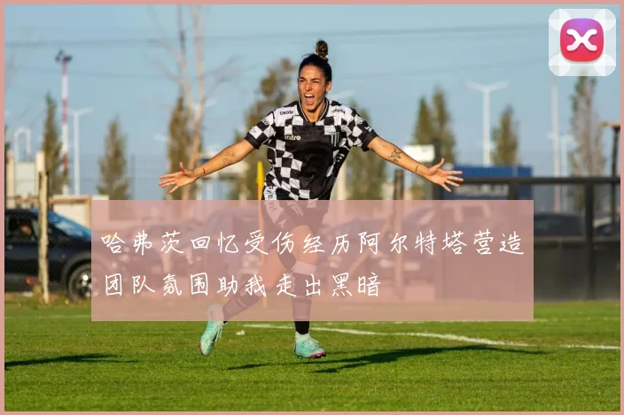 哈弗茨回忆受伤经历阿尔特塔营造团队氛围助我走出黑暗