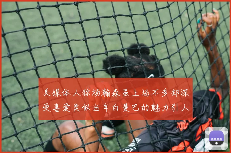 美媒体人称杨瀚森虽上场不多却深受喜爱类似当年白曼巴的魅力引人瞩目