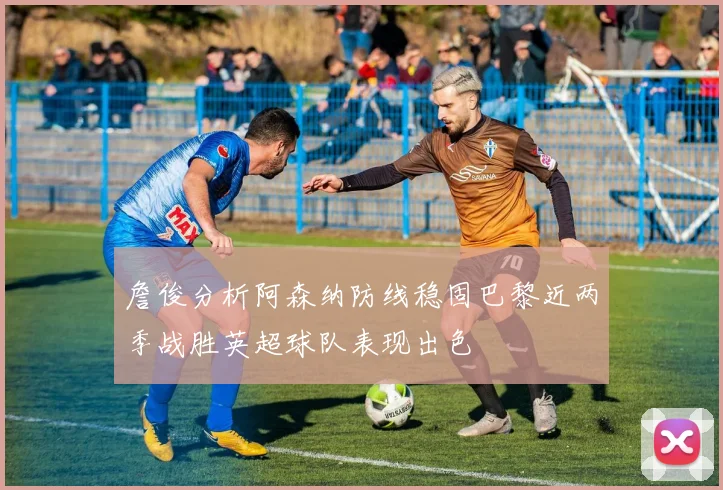 詹俊分析阿森纳防线稳固巴黎近两季战胜英超球队表现出色