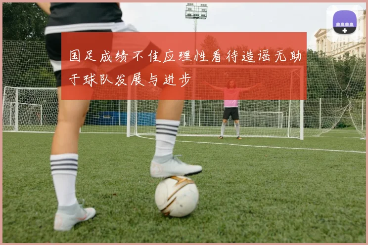 国足成绩不佳应理性看待造谣无助于球队发展与进步